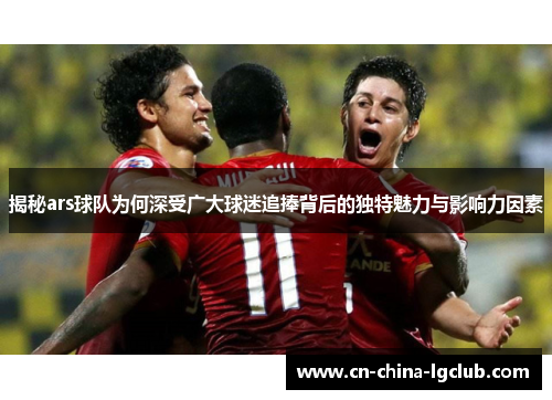揭秘ars球队为何深受广大球迷追捧背后的独特魅力与影响力因素 揭秘ars球队为何深受广大球迷追捧背后的独特魅力与影响力因素