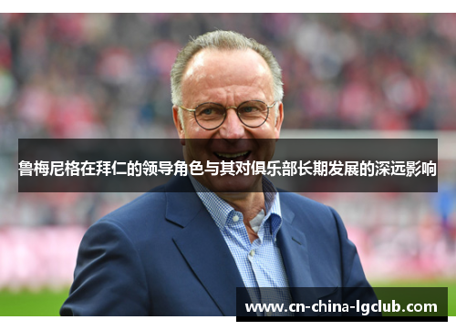 鲁梅尼格在拜仁的领导角色与其对俱乐部长期发展的深远影响