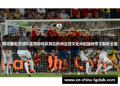 探寻葡萄牙球队常用称呼及其在欧洲足球文化中的独特意义解析全面 探寻葡萄牙球队常用称呼及其在欧洲足球文化中的独特意义解析全面