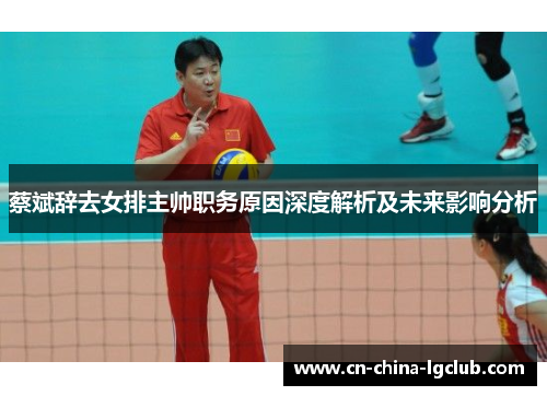 蔡斌辞去女排主帅职务原因深度解析及未来影响分析 蔡斌辞去女排主帅职务原因深度解析及未来影响分析
